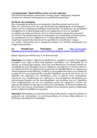 5η παράγραφος: Προϋποθέσεις ώστε να είναι ωφέλιμη.
( Επιλογή καταρτισμένου προσωπικού, επιλογή χώρων εφαρμογής, ισορροπία
ανάμεσα στο ποσοστό τηλεργασίας και παραδοσιακής εργασίας)
Σύνθεση της περίληψης
Μια νέα μορφή εργασίας είναι η τηλεργασία, δηλαδή η εργασία από το σπίτι
μέσω των τηλεπικοινωνιών και της τεχνολογίας της πληροφορικής. Ο εργαζόμενος
μπορεί να είναι υπάλληλος ή ελεύθερος επαγγελματίας. Τα οφέλη για τον εργαζόμενο
μεταφράζονται σε εξοικονόμηση χρόνου και χρήματος, ενώ για τον εργοδότη
σε αύξηση της παραγωγικότητας. Από την άλλη πλευρά η τηλεργασία εγκυμονεί
τον κίνδυνο της απομόνωσης και του περιορισμού των προοπτικών και δικαιωμάτων
του εργαζομένου και τον επιβαρύνει με το κόστος εξοπλισμού. Επιβάλλεται
επομένως η προσεκτική επιλογή από τον εργοδότη των κατάλληλων ατόμων
και τομέων τηλεργασίας και η ισορροπία ανάμεσα στο ποσοστό τηλεργασίας και
συμβατικής εργασίας.
3ο Παράδειγμα Περίληψης (από http://www.greek-
language.gr/greekLang/modern_greek/education/dokimes/enotita_b2/index.html)
Κείμενο Κράτος και Νεοέλληνες, Ε. Π. Παπανούτσος
Περίληψη: Στο κείμενο "Κράτος και Νεοέλληνες", γραμμένο το 1948, ο συγγραφέας
μεταφέρει στην αρχή τη θέση ενός δημόσιου υπαλλήλου, που υποστηρίζει ότι το
κράτος, ως συγκεκριμένο βίωμα, λείπει από τους Νεοέλληνες. Αιτιολογεί τη θέση του
αναφερόμενος στην αδιαφορία και στην εχθρότητα που δείχνουν οι πολίτες απέναντι
στο κράτος και δίνει την προσωπική του ερμηνεία, ότι δηλαδή πιθανόν να υπάρχει μια
τάση αναρχισμού στους Έλληνες. Αντίθετα, ο συγγραφέας διατυπώνει την άποψη ότι
η ερμηνεία για τον αναρχισμό δεν ευσταθεί. Παραθέτει μια σειρά από αίτια, για να
εξηγήσει την εχθρότητα των Νεοελλήνων προς το κράτος: αίτια ψυχολογικά,
κοινωνικά, την κακοδιοίκηση που υφίστανται, τους ξενόφερτους διοικητικούς και
πολιτιστικούς θεσμούς που δεν ανταποκρίθηκαν στις ανάγκες τους κ.ά.. Προσθέτει
στον προβληματισμό του και την παγκόσμια κρίση που υφίσταται η έννοια του
κράτους. Καταλήγει ότι, εξαιτίας των λόγων που προανέφερε, οι Έλληνες αισθάνονται
ξένοι στον τόπο τους, με αποτέλεσμα να εκδηλώνονται αρνητικά, χωρίς οι εκδηλώσεις
αυτές να δηλώνουν διάθεση αναρχισμού.
Προσοχή: Προτιμήθηκε η ενεργητική σύνταξη επειδή πρέπει να φανούν καθαρά τα
πρόσωπα που υποστηρίζουν τις αντίστοιχες θέσεις. Οι έντονες λέξεις δείχνουν το
ξετύλιγμα της σκέψης του συγγραφέα.
 