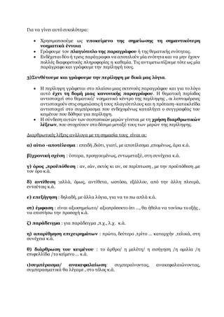 Για να γίνει αυτό ευκολότερα:
 Χρησιμοποιούμε ως υποκείμενο της σημείωσης τη σημαντικότερη
νοηματικά έννοια
 Γράφουμε τον πλαγιότιτλο της παραγράφου ή της θεματικής ενότητας.
 Ενδέχεται δύο ή τρεις παράγραφοι να αποτελούν μία ενότητα και να μην έχουν
πολλές διαφορετικές πληροφορίες η καθεμία. Τις αντιμετωπίζουμε τότε ως μία
παράγραφο και γράφουμε την περίληψή τους.
3)Συνθέτουμε και γράφουμε την περίληψη με δικά μας λόγια.
 Η περίληψη γράφεται στο πλαίσιο μιας εκτενούς παραγράφου και για το λόγο
αυτό έχει τη δομή μιας κανονικής παραγράφου. Η θεματική περίοδος
αντιστοιχεί στο θεματικό/ νοηματικό κέντρο της περίληψης , οι λεπτομέρειες
αντιστοιχούν στις σημειώσεις ή τους πλαγιότιτλους και η πρόταση-κατακλείδα
αντιστοιχεί στο συμπέρασμα που ενδεχομένως καταλήγει ο συγγραφέας του
κειμένου που δόθηκε για περίληψη.
 Η σύνδεση αυτών των συστατικών μερών γίνεται με τη χρήση διαρθρωτικών
λέξεων, που στοχεύουν στο δέσιμο μεταξύ τους των μερών της περίληψης.
Διαρθρωτικές λέξεις ανάλογα με τη σημασία τους είναι οι:
α) αίτιο -αποτέλεσμα : επειδή ,διότι, γιατί, με αποτέλεσμα ,επομένως, άρα κ.ά.
β)χρονική σχέση : ύστερα, προηγουμένως, εντωμεταξύ, στη συνέχεια κ.ά.
γ) όρος ,προϋπόθεση : αν, εάν, εκτός κι αν, σε περίπτωση , με την προϋπόθεση ,με
τον όρο κ.ά.
δ) αντίθεση :αλλά, όμως, αντίθετα, ωστόσο, εξάλλου, από την άλλη πλευρά,
εντούτοις κ.ά.
ε) επεξήγηση : δηλαδή, με άλλα λόγια, για να το πω απλά κ.ά.
στ) έμφαση : είναι αξιοσημείωτο/ αξιοπρόσεκτο ότι …, θα ήθελα να τονίσω το εξής ,
να επιστήσω την προσοχή κ.ά.
ζ) παράδειγμα : για παράδειγμα ,π.χ., λ.χ. κ.ά.
η) απαρίθμηση επιχειρημάτων : πρώτο, δεύτερο ,τρίτο … καταρχήν ,τελικά, στη
συνέχεια κ.ά.
θ) διάρθρωση του κειμένου : το άρθρο/ η μελέτη/ η εισήγηση /η ομιλία /η
επιφυλλίδα /το κείμενο … κ.ά.
ι)συμπέρασμα/ ανακεφαλαίωση: συμπεραίνοντας, ανακεφαλαιώνοντας,
συμπερασματικά θα λέγαμε , στο τέλος κ.ά.
 