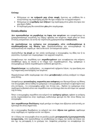 Επίσης:
 Ελέγχουμε αν τα νοήματά μας είναι σαφή, έχοντας ως υπόθεση ότι ο
αναγνώστης της περίληψής μας δεν θα έχει υπόψη του το αρχικό κείμενο.
 Ελέγχουμε αν ο αριθμός των λέξεων της περίληψης είναι μέσα στα όρια που
μας έχουν δοθεί.
 Η περίληψή μας θα αποτελέσει μία μόνο παράγραφο.
Γενικές οδηγίες
Δεν προσπαθούμε να μιμηθούμε το ύφος του κειμένου και αποφεύγουμε να
χρησιμοποιήσουμε αυτούσιες τις λέξεις/ φράσεις του κειμένου, παρά μόνο αν είναι
εντελώς απαραίτητο. Σε αυτή την περίπτωση χρησιμοποιούμε εισαγωγικά.
Δε σχολιάζουμε τις απόψεις του συγγραφέα, ούτε επιδοκιμάζουμε ή
αποδοκιμάζουμε τις θέσεις του. Παρακολουθούμε και καταγράφουμε τη
συλλογιστική του πορεία με -όσο το δυνατό- αντικειμενικό τρόπο.
Ακολουθούμε τη σειρά με την οποία κατέγραψε ο συγγραφέας τις ιδέες του ή τα
γεγονότα, τη σειρά των παραγράφων του αρχικού κειμένου.
Αποφεύγουμε την παράθεση των παραδειγμάτων που αναφέρονται στο κείμενο.
Αποδίδουμε όμως το σκοπό ή το νόημα των παραδειγμάτων. Π.χ. γράφουμε: ο
συγγραφέας με πολλά παραδείγματα καθιστά φανερό ότι…
Παραλείπουμε τις επεξηγήσεις , τα εκφραστικά σχήματα λόγου, τις ερωτήσεις και
τις νοηματικές επαναλήψεις του κειμένου.
Παραλείπουμε κάθε παράγραφο που είναι μεταβατική ή απλώς επεξηγεί το νόημα
μιας άλλης.
Αποφεύγουμε γενικολογίες, αοριστίες και ασάφειες και διευκρινίζουμε τις θέσεις
του συγγραφέα. Είναι λάθος να γράψουμε: οσυγγραφέας αιτιολογεί το φαινόμενο και
στη συνέχεια… ή ο συγγραφέας ορίζει την έννοια και… Πρέπει να γράψουμε στην
περίληψη τα βασικά αίτια που παραθέτει και αντίστοιχα όσο πιο σύντομα τον ορισμό
της έννοιας.
Όταν ο συγγραφέας παραθέτει στο κείμενό του απόψεις τρίτων, εφόσον οι απόψεις
αυτές παρουσιάζονται στην περίληψη, καθιστούμε φανερό ότι δεν είναι θέσεις του
συγγραφέα.
Δεν παραθέτουμε διαλόγους παρά μονάχα το νόημα που εξάγεται από αυτούς, αν
κρίνουμε ότι είναι σημαντικό.
Αν ο συγγραφέας διαρθρώνει το κείμενό του στον άξονα του χρόνου, οφείλουμε
στην περίληψη να τηρούμε αυτόν τον άξονα.
Αν ο λόγος του συγγραφέα είναι σε μεγάλα χωρία μεταφορικός ή χιουμοριστικός
ή ειρωνικός, τότε προσπαθούμε να αποδώσουμε το νόημα, την ουσία του λόγου του
και όχι τις μεταφορές ή το χιούμορ του. Ασφαλώς μπορούμε να αναφέρουμε ότι
 