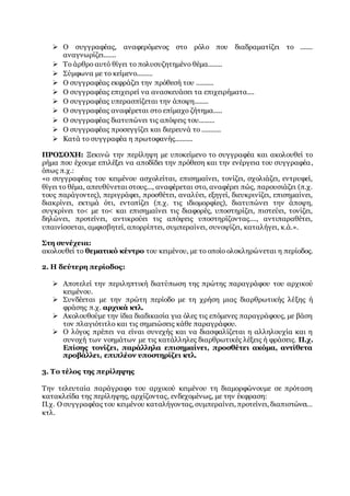  Ο συγγραφέας, αναφερόμενος στο ρόλο που διαδραματίζει το .......
αναγνωρίζει.......
 Το άρθρο αυτό θίγει το πολυσυζητημένο θέμα........
 Σύμφωνα με το κείμενο.........
 Ο συγγραφέας εκφράζει την πρόθεσή του ..........
 Ο συγγραφέας επιχειρεί να ανασκευάσει τα επιχειρήματα....
 Ο συγγραφέας υπερασπίζεται την άποψη........
 Ο συγγραφέας αναφέρεται στο επίμαχο ζήτημα.....
 Ο συγγραφέας διατυπώνει τις απόψεις του.........
 Ο συγγραφέας προσεγγίζει και διερευνά το ...........
 Κατά το συγγραφέα η πρωτοφανής..........
ΠΡΟΣΟΧΗ: Ξεκινώ την περίληψη με υποκείμενο το συγγραφέα και ακολουθεί το
ρήμα που έχουμε επιλέξει να αποδίδει την πρόθεση και την ενέργεια του συγγραφέα,
όπως π.χ.:
«ο συγγραφέας του κειμένου ασχολείται, επισημαίνει, τονίζει, σχολιάζει, εντρυφεί,
θίγει το θέμα, απευθύνεται στους..., αναφέρεται στο, αναφέρει πώς, παρουσιάζει (π.χ.
τους παράγοντες), περιγράφει, προσθέτει, αναλύει, εξηγεί, διευκρινίζει, επισημαίνει,
διακρίνει, εκτιμά ότι, εντοπίζει (π.χ. τις ιδιομορφίες), διατυπώνει την άποψη,
συγκρίνει το< με το< και επισημαίνει τις διαφορές, υποστηρίζει, πιστεύει, τονίζει,
δηλώνει, προτείνει, αντικρούει τις απόψεις υποστηρίζοντας...., αντιπαραθέτει,
υπαινίσσεται, αμφισβητεί, απορρίπτει, συμπεραίνει, συνοψίζει, καταλήγει, κ.ά.».
Στη συνέχεια:
ακολουθεί το θεματικό κέντρο του κειμένου, με το οποίο ολοκληρώνεται η περίοδος.
2. Η δεύτερη περίοδος:
 Αποτελεί την περιληπτική διατύπωση της πρώτης παραγράφου του αρχικού
κειμένου.
 Συνδέεται με την πρώτη περίοδο με τη χρήση μιας διαρθρωτικής λέξης ή
φράσης π.χ. αρχικά κτλ.
 Ακολουθούμε την ίδια διαδικασία για όλες τις επόμενες παραγράφους, με βάση
τον πλαγιότιτλο και τις σημειώσεις κάθε παραγράφου.
 Ο λόγος πρέπει να είναι συνεχής και να διασφαλίζεται η αλληλουχία και η
συνοχή των νοημάτων με τις κατάλληλες διαρθρωτικές λέξεις ή φράσεις. Π.χ.
Επίσης τονίζει, παράλληλα επισημαίνει, προσθέτει ακόμα, αντίθετα
προβάλλει, επιπλέον υποστηρίζει κτλ.
3. Το τέλος της περίληψης
Την τελευταία παράγραφο του αρχικού κειμένου τη διαμορφώνουμε σε πρόταση
κατακλείδα της περίληψης, αρχίζοντας, ενδεχομένως, με την έκφραση:
Π.χ. Ο συγγραφέας του κειμένου καταλήγοντας, συμπεραίνει, προτείνει, διαπιστώνει…
κτλ.
 