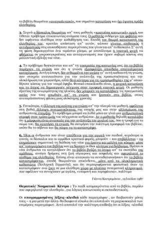 το βιβλίο, θεωρείται «αναγκαίοκακό», που σημαίνει καταπίεση και όχι ύψιστη πράξη
ελευθερίας.
3. Συχνά ο δάσκαλος θεωρείται απ” τους μαθητές «κρατούσα κοινωνική» αρχή, και
τίθεται πρόβλημα επικοινωνίας ανάμεσα τους. Ο μαθητής ενδόμυχα τον φοβάται και
δεν αφήνεται ελεύθερα στην καθοδήγηση του. Επειδή τον θεωρεί καταπιεστή της
ελευθερίας του, κρατάει απόσταση απ” αυτόν, κάποτε γίνεται επιθετικός ή
αντιδραστικός στις οποιεσδήποτε παροτρύνσεις που γίνονται απ” τοδάσκαλο. Σ” αυτή
τη φάση δημιουργείται ένα τεράστιο χάσμα, με αποτέλεσμα η νεανική ψυχή να
φθείρεται σε μικροσυγκρούσεις και ανταγωνισμούς που έχουν σοβαρό κόστος στη
μελλοντική εξέλιξη του νέου.
4. Το πρόβλημα διογκώνεται και απ” τη νοοτροπία της κοινωνίας μας, ότι τα βιβλία
παρέχουν τη γνώση και ότι η γνώση εξασφαλίζει σπουδαία επαγγελματική
κατοχύρωση. Αυτή η άποψη, δεν ενθαρρύνει την αγάπη γι” αυτή καθεαυτή τη γνώση,
σαν στοιχείο αναγκαιότατο για την ανάπτυξη της προσωπικότητας και την
ολοκλήρωση του χαρακτήρα, αλλά δίνει κίνητρα για τη «χρησιμοθηρία» της μ” οποιο-
δήποτε κόστος για τον νεαρό έφηβο. Φυσικό επακόλουθο είναι, η ψυχική καταπίεση
και το άγχος να δημιουργούν σύγχυση στην τρυφερή νεανική ψυχή. Οι μαθητές
εξαιτίας της ανωριμότητας της ηλικίας, δεν μπορούν να καταλάβουν τις πραγματικές
αιτίες που τους απωθούν απ” τη γνώση και ξεσπούν στα βιβλία, στους
ανυπεράσπιστους φίλους μιας ολόκληρης χρονιάς.
5. Γενικότερα, η έλλειψη της αγάπης για γνώση απ” την πλευρά του μαθητή, οφείλεται
στη βαθιά έλλειψη πνευματικότητας της εποχής μας και στην αλλοτρίωση της
ανθρώπινης ύπαρξης. Το πρόβλημα μπορεί να λυθεί μόνο αν γίνει μια ανθρωπιστική
στροφή στον τρόπο ζωής του σύγχρονου ανθρώπου. Αν ο μαθητής δηλαδή καταλάβει
ότι η μόρφωση είναι αναγκαία για την ανάπτυξη του μυαλού του, όσο η τροφή για το
σώμα του, θα αγαπήσει τη γνώση, θα εκτιμήσει την πολύτιμη προσφορά του βιβλίου,
οπότε θα το σέβεται και θα πάψει να το καταστρέφει.
6. Όλοι οι άνθρωποι που είναι υπεύθυνοι για την αγωγή του παιδιού, κυριότερα οι
γονείς, οι δάσκαλοι και οι αρμόδιοι κρατικοί φορείς, μπορούν – και επιβάλλεται – να
επηρεάσουν σημαντικά τη διάθεση του νέου για έρευνα και μελέτη του κόσμου, μέσα
απ” τοπεριεχόμενο του βιβλίου και να δώσουν οι ίδιοι κίνητρα για διάβασμα. Πρέπει οι
νέοι άνθρωποι να καταλάβουν ότι το βιβλίο βγάζει το άτομο απ” τα σκοτάδια της
αμάθειας, ανοίγει δρόμους στη ζωή σίγουρους και ασφαλείς και σφυρηλατεί το
αίσθημα της ελευθερίας. Επίσης είναι αναγκαίο να συνειδητοποιήσουν ότι τα βιβλία
καταστρέφονται, επειδή θεωρούνται επικίνδυνα, μόνο από τα ολοκληρωτικά
καθεστώτα (Χιτλερική Γερμανία), και ότι συμπεριφέρονται φασιστικά όταν τα
καταστρέφουν ενώ ζουν σε μια ελεύθερη χώρα με πλούσια πνευματική κληρονομιά,
που οφείλουν να συνεχίσουν με αγάπη, «υπομονή και περηφάνεια». πολύτιμο
Γιάννα Κουτρομάνου , 19 Ιουλίου 1987
Θεματικό/ Νοηματικό Κέντρο : Το παιδί απομακρύνεται από το βιβλίο, παρόλο
που σφυρηλατεί την ελευθερία , για λόγους κοινωνικούς κι εκπαιδευτικούς.
Οι υπογραμμισμένες λέξεις–κλειδιά κάθε παραγράφου , αν διαβαστούν μόνες
τους – η μια μετά την άλλη- θα διαφανεί εύκολα ότι αποτελούν τη ραχοκοκκαλιά των
επιμέρους παραγράφων. Αυτό αποτελεί την καλύτερη απόδειξη ότι οι λέξεις -κλειδιά
 