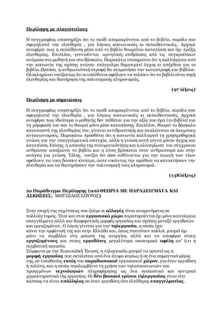 Περίληψη με πλαγιότιτλους
Η συγγραφέας υποστηρίζει ότι το παιδί απομακρύνεται από το βιβλίο, παρόλο που
σφυρηλατεί την ελευθερία , για λόγους κοινωνικούς κι εκπαιδευτικούς.. Αρχικά
αναφέρει πως η εκπαίδευση μέσα από το βιβλίο θεωρείται καταπίεση και όχι πράξη
ελευθερίας. Επιπλέον, γεννιούνται αρνητικές επιδράσεις από τις συγκρούσεων
ανάμεσα στο μαθητή και στο δάσκαλο. Παρακάτω επισημαίνει ότι η καλλιέργεια από
την κοινωνία της σχέσης γνώση- επάγγελμα δημιουργεί άγχος κι απέχθεια για το
βιβλίο. Ωστόσο, η ανθρωπιστική στροφή θα σταματήσει την καταστροφή του βιβλίου.
Ολοκληρώνει τονίζοντας ότι οι υπεύθυνοι οφείλουν να πείσουν ότι το βιβλίοείναι πηγή
ελευθερίας και διατήρηση της πολιτισμικής κληρονομιάς.
(97 λέξεις)
Περίληψη με σημειώσεις
Η συγγραφέας υποστηρίζει ότι το παιδί απομακρύνεται από το βιβλίο, παρόλο που
σφυρηλατεί την ελευθερία , για λόγους κοινωνικούς κι εκπαιδευτικούς. Αρχικά
αναφέρει πως ιδιαίτερα ο μαθητής δεν πείθεται για την αξία που έχει (το βιβλίο) για
τη μόρφωσή του και το θεωρεί μόνο μέσο καταπίεσης. Επιπλέον, θεωρεί το δάσκαλο
καταπιεστή της ελευθερίας του, γίνεται αντιδραστικός και αναλώνεται σε άκαρπους
ανταγωνισμούς. Παρακάτω προσθέτει ότι η κοινωνία καλλιεργεί τη χρησιμοθηρική
γνώση για την επαγγελματική επιτυχία, αλλά η γνώση αυτή γεννά μόνον άγχος και
καταπίεση. Επίσης, η απουσία της πνευματικότητας και η αλλοτρίωση του σύγχρονου
ανθρώπου απαξιώνει το βιβλίο και η λύση βρίσκεται στον ανθρωπισμό και στην
ανάγκη για γνώση. Τέλος, τονίζει ότι όσοι ευθύνονται για την αγωγή των νέων
οφείλουν να τους δώσουν κίνητρα, ώστε νικώντας την αμάθεια να κατακτήσουν την
ελευθερία και να διατηρήσουν την πολιτισμική τους κληρονομιά.
(138λέξεις)
2ο Παράδειγμα Περίληψης (από ΘΕΩΡΙΑ ΜΕ ΠΑΡΑΔΕΙΓΜΑΤΑ ΚΑΙ
ΑΣΚΗΣΕΙΣ, ΜΗΤΣΕΛΟΣ ΣΠΥΡΟΣ)
Στην εποχή της ταχύτητας που ζούμε οι αλλαγές είναι αναμενόμενες σε
πολλούς τομείς. Έτσι και στον εργασιακό χώρο παρατηρούνται όχι μόνοκαινούργια
επαγγέλματα αλλά και διαφορετικές μορφές εργασίας και σχέσεις μεταξύ εργοδοτών
και εργαζομένων. Ο λόγος γίνεται για την τηλεργασία, η οποία έχει
κάνει την εμφάνισή της και στην Ελλάδα και, όπως πιστεύουν πολλοί, μπορεί όχι
μόνο να συμβάλει στη μείωση της ανεργίας αλλά και να αποφέρει στους
εργαζομένους και στους εργοδότες μεγαλύτερα οικονομικά οφέλη απ' ό,τι η
συμβατική εργασία.
Σύμφωνα με την Ευρωπαϊκή Ένωση, η τηλεργασία μπορεί να οριστεί ως η
μορφή εργασίας που εκτελείται από ένα άτομο κυρίως ή σε ένα σημαντικό μέρος
της, σε τοποθεσίες εκτός του παραδοσιακού εργασιακού χώρου, για έναν εργοδότη
ή πελάτη, και η οποία περιλαμβάνει τη χρήση των τηλεπικοινωνιών και
προηγμένων τεχνολογιών πληροφόρησης ως ένα ουσιαστικό και κεντρικό
χαρακτηριστικό της εργασίας. Οι δύο βασικοί τρόποι τηλεργασίας είναι είτε
κάποιος να είναι υπάλληλος σε έναν εργοδότη είτε ελεύθερος επαγγελματίας.
 
