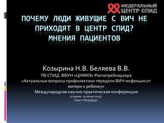 ПОЧЕМУ ЛЮДИ ЖИВУЩИЕ С ВИЧ НЕ
ПРИХОДЯТ В ЦЕНТР СПИД?
МНЕНИЯ ПАЦИЕНТОВ
Козырина Н.В. Беляева В.В.
ПБ СПИД ФБУН «ЦНИИЭ» Роспотребнадзора
«Актуальные вопросы профилактики передачи ВИЧ-инфекции от
матери к ребенку»
Международная научно-практическая конференция
10 июня– 11 июня 2015г.
Санкт-Петербург
 