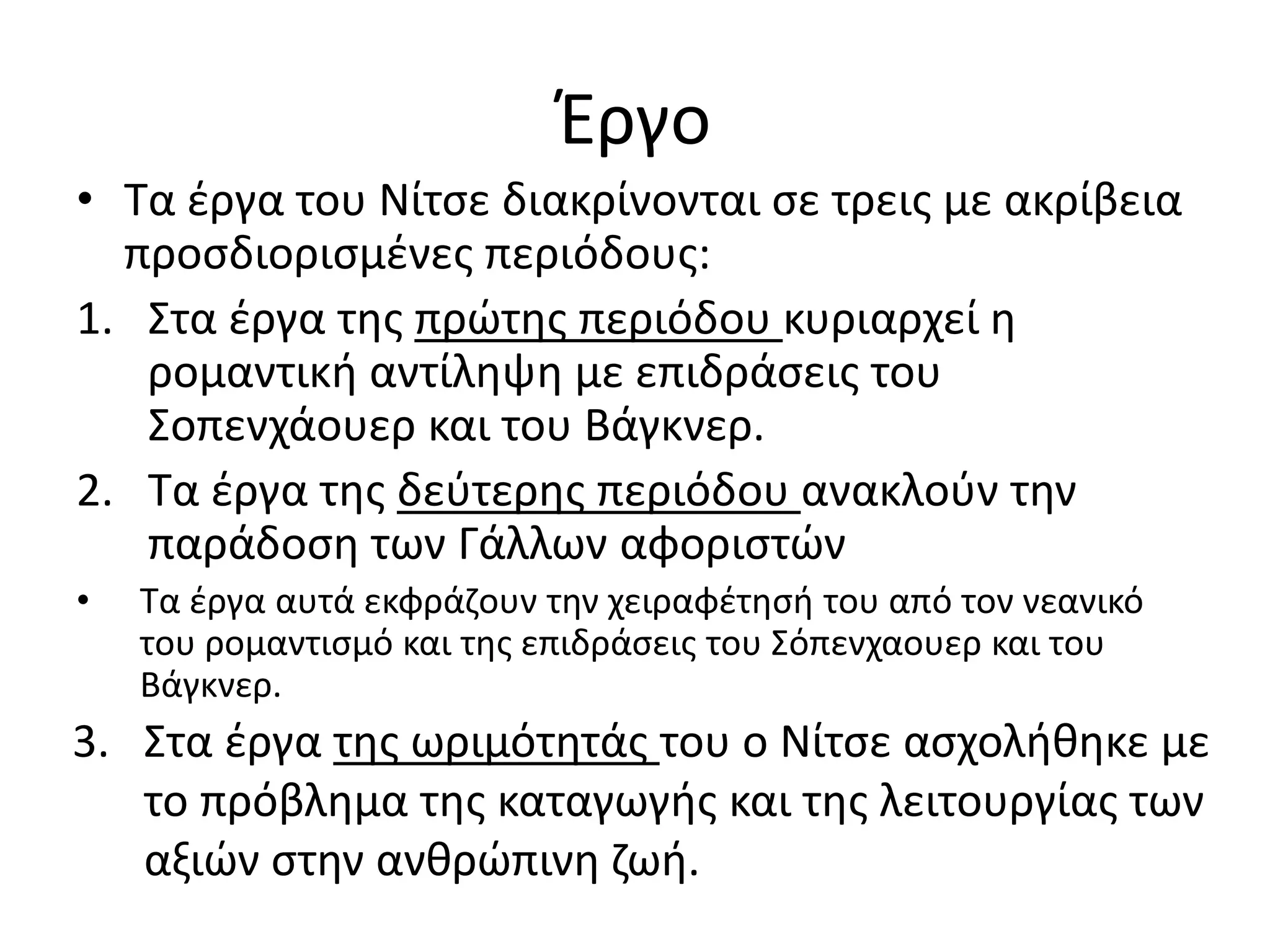 Έργο
• Τα έργα του Νίτσε διακρίνονται σε τρεις με ακρίβεια
προσδιορισμένες περιόδους:
1. Στα έργα της πρώτης περιόδου κυριαρχεί η
ρομαντική αντίληψη με επιδράσεις του
Σοπενχάουερ και του Βάγκνερ.
2. Τα έργα της δεύτερης περιόδου ανακλούν την
παράδοση των Γάλλων αφοριστών
• Τα έργα αυτά εκφράζουν την χειραφέτησή του από τον νεανικό
του ρομαντισμό και της επιδράσεις του Σόπενχαουερ και του
Βάγκνερ.
3. Στα έργα της ωριμότητάς του ο Νίτσε ασχολήθηκε με
το πρόβλημα της καταγωγής και της λειτουργίας των
αξιών στην ανθρώπινη ζωή.
 