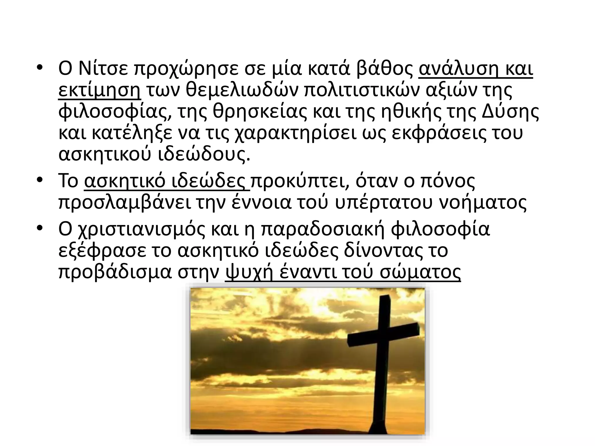 • Ο Νίτσε προχώρησε σε μία κατά βάθος ανάλυση και
εκτίμηση των θεμελιωδών πολιτιστικών αξιών της
φιλοσοφίας, της θρησκείας και της ηθικής της Δύσης
και κατέληξε να τις χαρακτηρίσει ως εκφράσεις του
ασκητικού ιδεώδους.
• To ασκητικό ιδεώδες προκύπτει, όταν ο πόνος
προσλαμβάνει την έννοια τού υπέρτατου νοήματος
• Ο χριστιανισμός και η παραδοσιακή φιλοσοφία
εξέφρασε το ασκητικό ιδεώδες δίνοντας το
προβάδισμα στην ψυχή έναντι τού σώματος
 