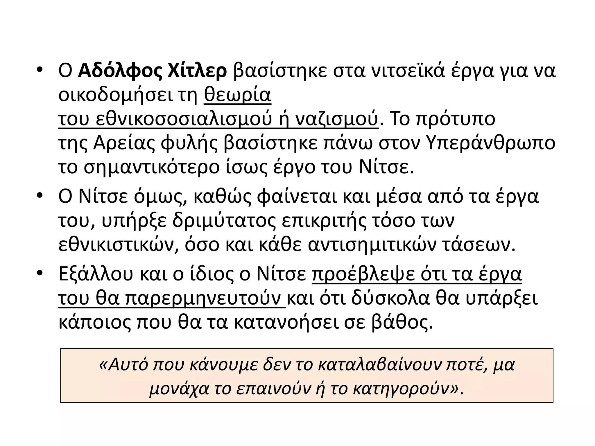 • Ο Αδόλφος Χίτλερ βασίστηκε στα νιτσεϊκά έργα για να
οικοδομήσει τη θεωρία
του εθνικοσοσιαλισμού ή ναζισμού. Το πρότυπο
της Αρείας φυλής βασίστηκε πάνω στον Υπεράνθρωπο
το σημαντικότερο ίσως έργο του Νίτσε.
• Ο Νίτσε όμως, καθώς φαίνεται και μέσα από τα έργα
του, υπήρξε δριμύτατος επικριτής τόσο των
εθνικιστικών, όσο και κάθε αντισημιτικών τάσεων.
• Εξάλλου και ο ίδιος ο Νίτσε προέβλεψε ότι τα έργα
του θα παρερμηνευτούν και ότι δύσκολα θα υπάρξει
κάποιος που θα τα κατανοήσει σε βάθος.
«Αυτό που κάνουμε δεν το καταλαβαίνουν ποτέ, μα
μονάχα το επαινούν ή το κατηγορούν».
 