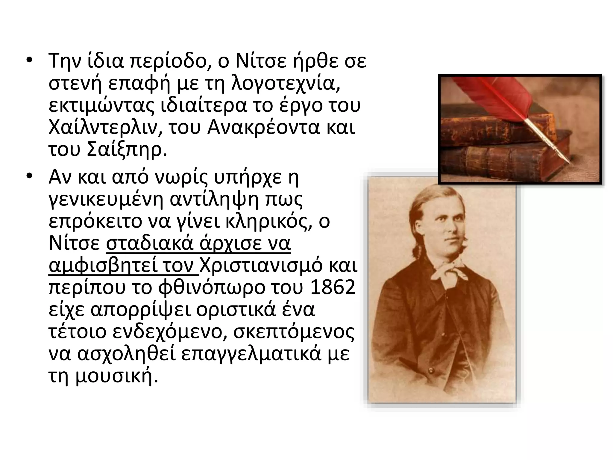 • Την ίδια περίοδο, ο Νίτσε ήρθε σε
στενή επαφή με τη λογοτεχνία,
εκτιμώντας ιδιαίτερα το έργο του
Χαίλντερλιν, του Ανακρέοντα και
του Σαίξπηρ.
• Αν και από νωρίς υπήρχε η
γενικευμένη αντίληψη πως
επρόκειτο να γίνει κληρικός, ο
Νίτσε σταδιακά άρχισε να
αμφισβητεί τον Χριστιανισμό και
περίπου το φθινόπωρο του 1862
είχε απορρίψει οριστικά ένα
τέτοιο ενδεχόμενο, σκεπτόμενος
να ασχοληθεί επαγγελματικά με
τη μουσική.
 