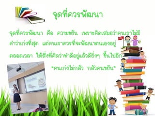 จุดที่ควรพัฒนา
จุดที่ควรพัฒนา คือ ความขยัน เพราะคิดเสมอว่าคนเราไม่มี
คาว่าเก่งที่สุด แต่คนเราควรที่จะพัฒนาตนเองอยู่
ตลอดเวลา ให้สิ่งที่คิดว่าทาดีอยู่แล้วดียิ่งๆ ขึ้นไปอีก
“คนเก่งไม่กลัว กลัวคนขยัน”
 