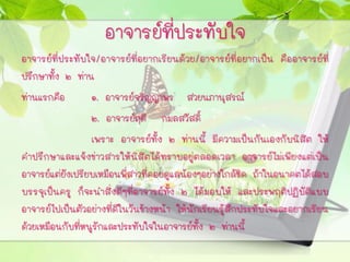 อาจารย์ที่ประทับใจ
อาจารย์ที่ประทับใจ/อาจารย์ที่อยากเรียนด้วย/อาจารย์ที่อยากเป็น คืออาจารย์ที่
ปรึกษาทั้ง ๒ ท่าน
ท่านแรกคือ ๑. อาจารย์จริญญาพร สวยนภานุสรณ์
๒. อาจารย์ฤดี กมลสวัสดิ์
เพราะ อาจารย์ทั้ง ๒ ท่านนี้ มีความเป็นกันเองกับนิสิต ให้
คาปรึกษาและแจ้งข่าวสารให้นิสิตได้ทราบอยู่ตลอดเวลา อาจารย์ไม่เพียงแต่เป็น
อาจารย์แต่ยังเปรียบเหมือนพี่สาวที่คอยดูแลน้องๆอย่างใกล้ชิด ถ้าในอนาคตได้สอบ
บรรจุเป็นครู ก็จะนาสิ่งดีๆที่อาจารย์ทั้ง ๒ ได้มอบให้ และประพฤติปฏิบัติแบบ
อาจารย์ไปเป็นตัวอย่างที่ดีในวันข้างหน้า ให้นักเรียนรู้สึกประทับใจและอยากเรียน
ด้วยเหมือนกับที่หนูรักและประทับใจในอาจารย์ทั้ง ๒ ท่านนี้
 