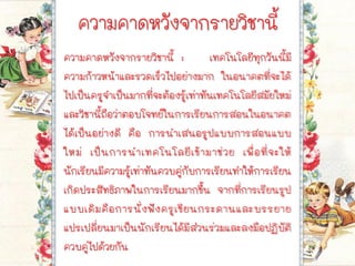 ความคาดหวังจากรายวิชานี้
ความคาดหวังจากรายวิชานี้ : เทคโนโลยีทุกวันนี้มี
ความก้าวหน้าและรวดเร็วไปอย่างมาก ในอนาคตที่จะได้
ไปเป็นครูจาเป็นมากที่จะต้องรู้เท่าทันเทคโนโลยีสมัยใหม่
และวิชานี้ถือว่าตอบโจทย์ในการเรียนการสอนในอนาคต
ได้เป็นอย่างดี คือ การนาเสนอรูปแบบการสอนแบบ
ใหม่ เป็นการนาเทคโนโลยีเข้ามาช่วย เพื่อที่จะให้
นักเรียนมีความรู้เท่าทันควบคู่กับการเรียนทาให้การเรียน
เกิดประสิทธิภาพในการเรียนมากขึ้น จากที่การเรียนรูป
แบบเดิมคือการนั่งฟังครูเขียนกระดานและบรรยาย
แปรเปลี่ยนมาเป็นนักเรียนได้มีส่วนร่วมและลงมือปฏิบัติ
ควบคู่ไปด้วยกัน
 