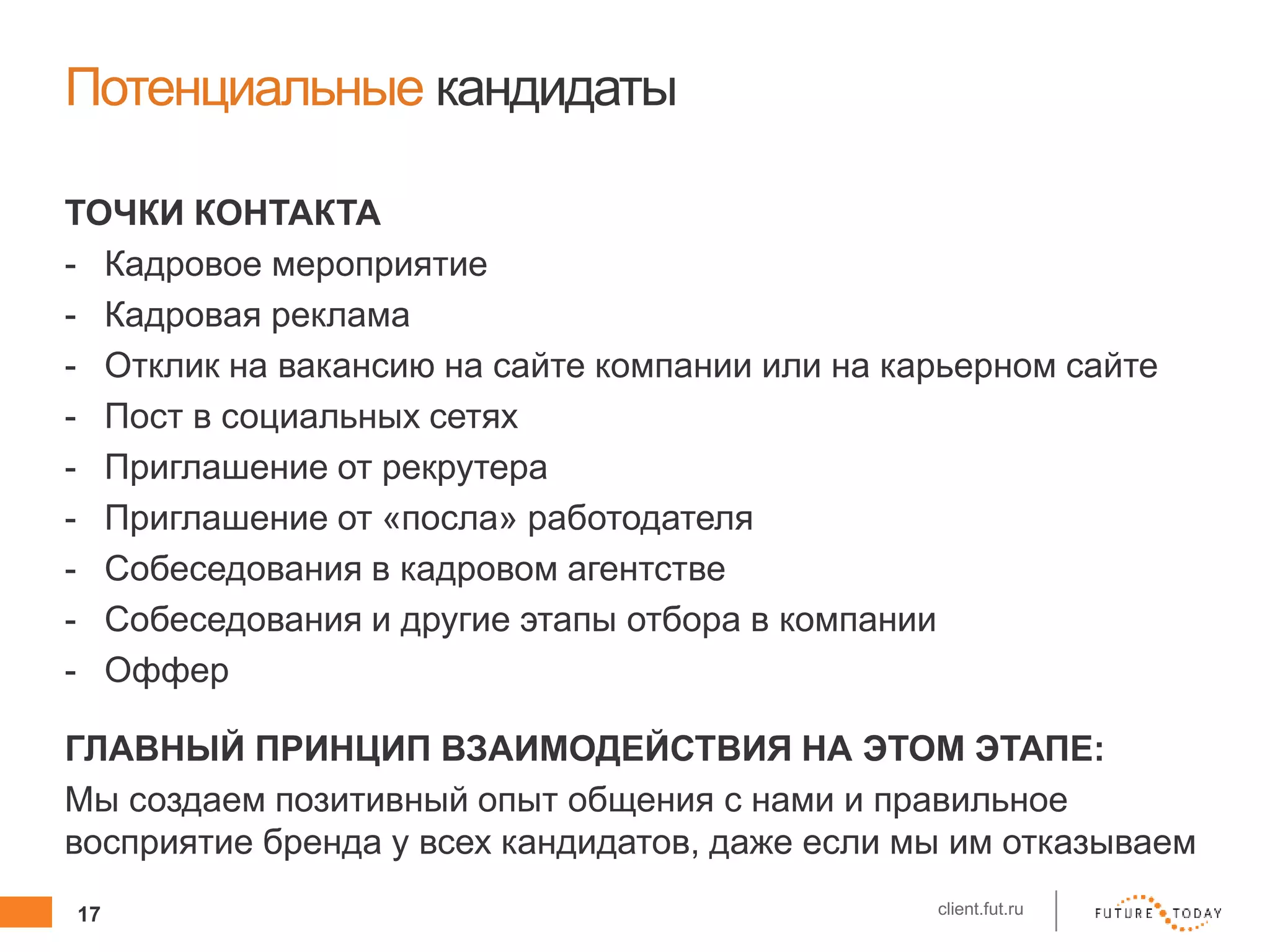 17 client.fut.ru
Потенциальные кандидаты
ТОЧКИ КОНТАКТА
- Кадровое мероприятие
- Кадровая реклама
- Отклик на вакансию на сайте компании или на карьерном сайте
- Пост в социальных сетях
- Приглашение от рекрутера
- Приглашение от «посла» работодателя
- Собеседования в кадровом агентстве
- Собеседования и другие этапы отбора в компании
- Оффер
ГЛАВНЫЙ ПРИНЦИП ВЗАИМОДЕЙСТВИЯ НА ЭТОМ ЭТАПЕ:
Мы создаем позитивный опыт общения с нами и правильное
восприятие бренда у всех кандидатов, даже если мы им отказываем
 