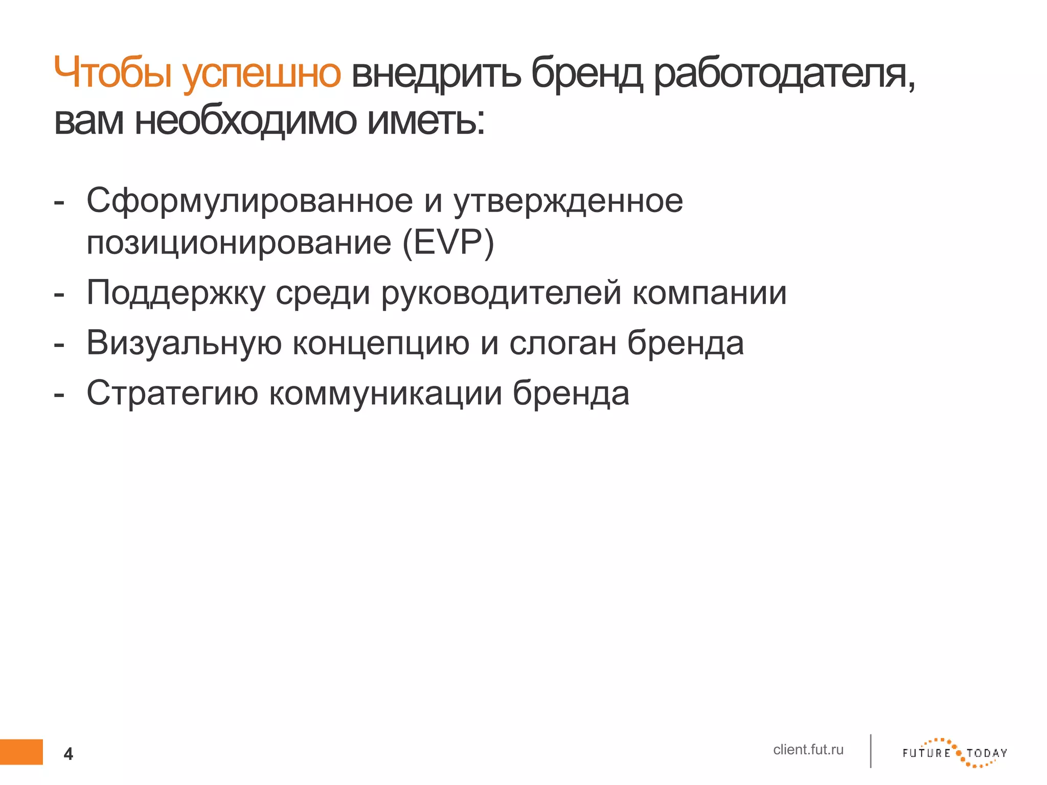 4 client.fut.ru
Чтобы успешно внедрить бренд работодателя,
вам необходимо иметь:
- Сформулированное и утвержденное
позиционирование (EVP)
- Поддержку среди руководителей компании
- Визуальную концепцию и слоган бренда
- Стратегию коммуникации бренда
 