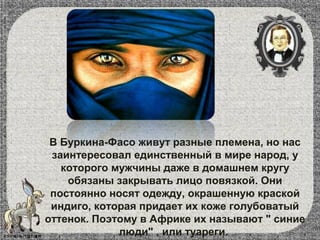 В Буркина-Фасо живут разные племена, но нас
заинтересовал единственный в мире народ, у
которого мужчины даже в домашнем кругу
обязаны закрывать лицо повязкой. Они
постоянно носят одежду, окрашенную краской
индиго, которая придает их коже голубоватый
оттенок. Поэтому в Африке их называют " синие
люди" , или туареги.
 