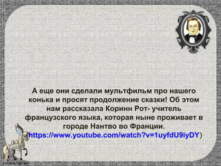 А еще они сделали мультфильм про нашего
конька и просят продолжение сказки! Об этом
нам рассказала Коринн Рот- учитель
французского языка, которая ныне проживает в
городе Нантво во Франции.
(https://www.youtube.com/watch?v=1uyfdU9iyDY)
 