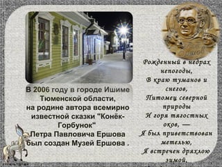 В 2006 году в городе Ишиме
Тюменской области,
на родине автора всемирно
известной сказки "Конёк-
Горбунок"
Петра Павловича Ершова
был создан Музей Ершова .
Рожденный в недрах
непогоды,
В краю туманов и
снегов,
Питомец северной
природы
И горя тягостных
оков, —
Я был приветствован
метелью,
Я встречен дряхлою
зимой,
 