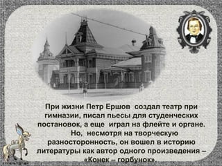 При жизни Петр Ершов создал театр при
гимназии, писал пьесы для студенческих
постановок, а еще играл на флейте и органе.
Но, несмотря на творческую
разносторонность, он вошел в историю
литературы как автор одного произведения –
«Конек – горбунок».
 