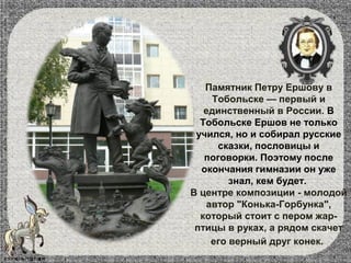 Памятник Петру Ершову в
Тобольске — первый и
единственный в России. В
Тобольске Ершов не только
учился, но и собирал русские
сказки, пословицы и
поговорки. Поэтому после
окончания гимназии он уже
знал, кем будет.
В центре композиции - молодой
автор "Конька-Горбунка",
который стоит с пером жар-
птицы в руках, а рядом скачет
его верный друг конек.
 