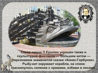 Сквер имени П.Ершова украшен также и
скульптурой-фонтаном — большим китом —
персонажем знаменитой сказки «Конек-Горбунок».
Рыбу-кит окружают корабли, на спине
раскинулось селение с храмами, избами и лесами
 