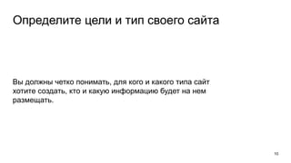 Определите цели и тип своего сайта
Вы должны четко понимать, для кого и какого типа сайт
хотите создать, кто и какую информацию будет на нем
размещать.
10
 