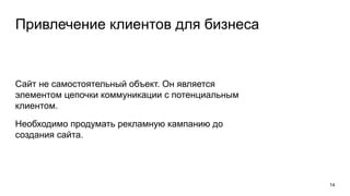 Привлечение клиентов для бизнеса
Сайт не самостоятельный объект. Он является
элементом цепочки коммуникации с потенциальным
клиентом.
Необходимо продумать рекламную кампанию до
создания сайта.
14
 