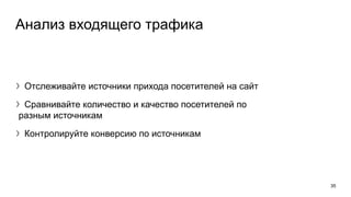 Анализ входящего трафика
〉Отслеживайте источники прихода посетителей на сайт
〉Сравнивайте количество и качество посетителей по
разным источникам
〉Контролируйте конверсию по источникам
35
 