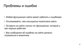 Проблемы и ошибки
〉Любой функционал сайта может работать с ошибками
〉Отслеживайте, чем пользуются посетители сайта
〉Оставьте на сайте только тот функционал, который у
вас хорошо работает
〉Все сообщения об ошибках на сайте должны
отражаться в аналитике
44
 