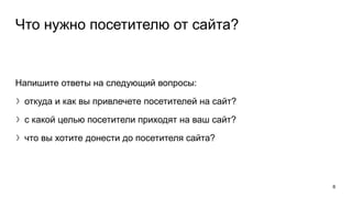 Что нужно посетителю от сайта?
Напишите ответы на следующий вопросы:
〉откуда и как вы привлечете посетителей на сайт?
〉с какой целью посетители приходят на ваш сайт?
〉что вы хотите донести до посетителя сайта?
6
 