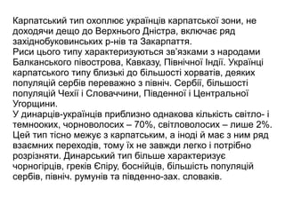 Карпатський тип охоплює українців карпатської зони, не
доходячи дещо до Верхнього Дністра, включає ряд
західнобуковинських р-нів та Закарпаття.
Риси цього типу характеризуються зв’язками з народами
Балканського півострова, Кавказу, Північної Індії. Українці
карпатського типу близькі до більшості хорватів, деяких
популяцій сербів переважно з північ. Сербії, більшості
популяцій Чехії і Словаччини, Південної і Центральної
Угорщини.
У динарців-українців приблизно однакова кількість світло- і
темнооких, чорноволосих – 70%, світловолосих – лише 2%.
Цей тип тісно межує з карпатським, а іноді й має з ним ряд
взаємних переходів, тому їх не завжди легко і потрібно
розрізняти. Динарський тип більше характеризує
чорногірців, греків Єпіру, боснійців, більшість популяцій
сербів, північ. румунів та південно-зах. словаків.
 