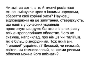 Чи зміг за сотні, а то й тисячі років наш
етнос, змішуючи кров з іншими народами,
зберегти свої корінні риси? Науковці,
відповідаючи на це запитання, стверджують,
що навіть у сучасних українців
простежується дуже багато спільних рис у
всіх антропологічних областях. Чого не
скажеш, наприклад, про німців чи італійців,
які є більш різнорідними. Тож який він,
“типовий” українець? Високий, чи низький,
світло- чи темноволосий, за якими рисами
обличчя можна його впізнати?..
 