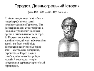 Геродот. Давньогрецький історик
(між 490 і 480 — бл. 425 до н. е.)
Етнічна антропологія України в
історіографічному плані
починається ще з Геродота. Він
дає перші цікаві етнографічні, а
іноді й антропологічні описи
древніх етносів нашої території.
За Геродотом, елліни своєю
зовнішністю, пігментацією шкіри
зовсім не були подібні до
аборигенів величезної лісової
зони – світлооких блондинів,
європеоїдів. Серед давніх
слов’ян, північних іллірійців,
кельтів і, очевидно, неврів
переважали середньоєвропейські
європеоїди.
 