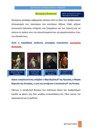 ΦΩΤΙΑΔΟΥ ΜΑΡΙΑ
1
0
ΝΕΟΤΕΡΗ ΚΑΙ ΣΥΓΧΡΟΝΗ ΙΣΤΟΡΙΑ Γ΄ΓΥΜΝΑΣΙΟΥ
Φωτισμένη δεσποτεία
Ορισμένοι μονάρχες εφάρμοσαν κάποιες από τις ιδέες του Διαφωτισμού
(περιορισμός των προνομίων των ανώτερων τάξεων, λήψη μέτρων
κοινωνικής πρόνοιας, ενίσχυση των Γραμμάτων και των Τεχνών) για να
κάνουν το κράτος τους πιο αποτελεσματικό και να ισχυροποιήσουν, έτσι,
την εξουσία τους.
Αυτή η παραλλαγή απόλυτης μοναρχίας ονομάστηκε φωτισμένη
δεσποτεία.
Κύριοι εκπρόσωποίτης υπήρξαν: ο ΦρειδερίκοςΒ’ της Πρωσίας,η Μαρία
Θηρεσία της Αυστρίας, ο γιος της Ιωσήφ και η Αικατερίνη Β’ της Ρωσίας.
Πάντως, η καταλυτική δύναμη των πολιτικών ιδεών του Διαφωτισμού
έμελλε να φανεί στις δύο μεγάλες επαναστάσεις του 18ου αιώνα, την
αμερικανική και τη γαλλική.
Μαρία Θηρεσία
Αυστρίας
Αικατερίνη
Β΄Ρωσίας
ΦρειδερίκοςΒ
Πρωσίας
Ιωσήφ Β΄των
Αψβούργων
Δώστε τον ορισμό του όρου:
«Φωτισμένη δεσποτεία»
 