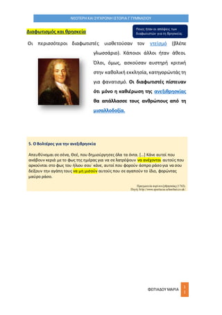 ΦΩΤΙΑΔΟΥ ΜΑΡΙΑ
1
1
ΝΕΟΤΕΡΗ ΚΑΙ ΣΥΓΧΡΟΝΗ ΙΣΤΟΡΙΑ Γ΄ΓΥΜΝΑΣΙΟΥ
Διαφωτισμός και θρησκεία
Οι περισσότεροι διαφωτιστές υιοθετούσαν τον ντεϊσμό (βλέπε
γλωσσάριο). Κάποιοι άλλοι ήταν άθεοι.
Όλοι, όμως, ασκούσαν αυστηρή κριτική
στην καθολική εκκλησία, κατηγορώντάς τη
για φανατισμό. Οι διαφωτιστές πίστευαν
ότι μόνο η καθιέρωση της ανεξιθρησκίας
θα απάλλασσε τους ανθρώπους από τη
μισαλλοδοξία.
5. Ο Βολτέρος για την ανεξιθρησκία
Απευθύνομαι σε σένα, Θεέ, που δημιούργησες όλα τα όντα. […] Κάνε αυτοί που
ανάβουν κεριά με το φως της ημέρας για να σε λατρέψουν να ανέχονται αυτούς που
αρκούνται στο φως του ήλιου σου˙ κάνε, αυτοί που φορούν άσπρο ράσο για να σου
δείξουν την αγάπη τους να μη μισούν αυτούς που σε αγαπούν το ίδιο, φορώντας
μαύρο ράσο.
Πραγματεία περί ανεξιθρησκίας(1763).
Πηγή: http://www.spartacus.schoolnet.co.uk/
Ποιες ήταν οι απόψεις των
διαφωτιστών για τη θρησκεία;
 