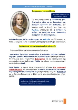 ΦΩΤΙΑΔΟΥ ΜΑΡΙΑ
1
2
ΝΕΟΤΕΡΗ ΚΑΙ ΣΥΓΧΡΟΝΗ ΙΣΤΟΡΙΑ Γ΄ΓΥΜΝΑΣΙΟΥ
Διαφωτισμός και εκπαίδευση
Για τους διαφωτιστές η εκπαίδευση ήταν
ένα από τα μέσα για τη διασφάλιση της
συνεχούς προόδου του ανθρώπου. Στο
πλαίσιο αυτό, ο Ρουσό, στο έργο του
Αιμίλιος, υποστήριξε ότι η εκπαίδευση
πρέπει να βασίζεται στην προσωπική
αναζήτηση του διδασκόμενου.
Ο δάσκαλος δεν πρέπει να λειτουργεί ως αυθεντία˙ χρειάζεται μόνο να
θέτει ερωτήματα καινα οδηγεί τον μαθητή στην ανακάλυψη απαντήσεων.
Διαφωτισμός και οικονομικός φιλελευθερισμός
Ορισμένοι Γάλλοι οικονομολόγοι υποστήριξαν ότι:
η οικονομία θα έπρεπε να αφεθεί να λειτουργήσει «φυσικά», δηλαδή
δίχως τις κρατικές παρεμβάσεις του μερκαντιλισμού (βλέπε γλωσσάριο).
Η αντίληψη αυτή ονομάστηκε φυσιοκρατία και οι υποστηρικτές της
φυσιοκράτες. Αναπτύχθηκε στη Γαλλία και κύριος εκπρόσωπος ήταν ο
οικονομολόγος Κενέ.
Στην Αγγλία, η κριτική στον μερκαντιλισμό γέννησε τον οικονομικό
φιλελευθερισμό, πουυποστήριζε ότι το κράτος δεν πρέπεινα επεμβαίνει
παρά ελάχιστα στην οικονομική ζωή. Εισηγητής του υπήρξε ο Άνταμ Σμιθ
με το έργο του Έρευνες για τη φύση και τα αίτια του πλούτου των εθνών
(1776).
Ποιες ήταν οι απόψεις των
διαφωτιστών για την
εκπαίδευση;
Ποιας κοινωνικής τάξης τις επιδιώξεις εξυπηρετούσε,
αντικειμενικά, ο οικονομικός φιλελευθερισμός; Πριν
απαντήσετε, να μελετήσετε την πηγή 6.
 