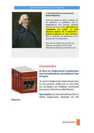 ΦΩΤΙΑΔΟΥ ΜΑΡΙΑ
1
3
ΝΕΟΤΕΡΗ ΚΑΙ ΣΥΓΧΡΟΝΗ ΙΣΤΟΡΙΑ Γ΄ΓΥΜΝΑΣΙΟΥ
6. Ο Άνταμ Σμιθ και ο οικονομικός
φιλελευθερισμός
Αυτά που πρέπει να κάνει το κράτος για
να βοηθήσει τη μετάβαση από τη
βαρβαρότητα στην ανώτατη βαθμίδα
πλούτου δεν είναι πολλά, πέρα από το να
διασφαλίζει την ειρήνη, να ζητά
χαμηλούς φόρους και να φροντίζει η
δικαστική εξουσία να είναι ανεκτική.
Όλα τα υπόλοιπα θα προκύψουν με τη
φυσική ροή των πραγμάτων.
Έρευνες για τη φύση και τα αίτια του
πλούτου των εθνών (1776). Πηγή:
http://www.spartacus.schoolnet.co.uk/
Η Εγκυκλοπαίδεια
Oι ιδέες του Διαφωτισμού συνοψίστηκαν
στην Εγκυκλοπαίδεια, ένα συλλογικό έργο
33 τόμων.
Σε αυτό οι διαφωτιστές παρουσίασαν όλες
τις νέες γνώσεις, καθώς και τις νέες ιδέες
και αντιλήψεις για διάφορα οικονομικά,
κοινωνικά, πολιτικά και άλλα θέματα.
Πρωτεργάτες της Εγκυκλοπαίδειας ήταν οι
Γάλλοι διαφωτιστές Ντιντερό και Ντ’
Αλαμπέρ.
 