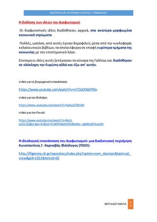 ΦΩΤΙΑΔΟΥ ΜΑΡΙΑ
1
4
ΝΕΟΤΕΡΗ ΚΑΙ ΣΥΓΧΡΟΝΗ ΙΣΤΟΡΙΑ Γ΄ΓΥΜΝΑΣΙΟΥ
Η διάδοση των ιδεών του Διαφωτισμού
Οι διαφωτιστικές ιδέες διαδόθηκαν, αρχικά, στα ανώτερα μορφωμένα
κοινωνικά στρώματα.
Πολλές, ωστόσο, από αυτές έγιναν δημοφιλείς μέσα από την κυκλοφορία
εκλαϊκευτικών βιβλίων,τα οποία έφερανσε επαφή ευρύτερατμήματατης
κοινωνίας με τον επιστημονικό λόγο.
Σύντομα οι ιδέες αυτές ξεπέρασαν τα σύνορα της Γαλλίας και διαδόθηκαν
σε ολόκληρη την Ευρώπη αλλά και έξω απ’ αυτήν.
video για τη βιομηχανική επανάσταση
https://www.youtube.com/watch?v=m7OsDObDPDo:
video για τον Βολτέρο.
https://www.youtube.com/watch?v=KpALoZ5iRUM:
video για τον Ρουσό.
https://www.youtube.com/watch?v=BxUj-
w02LQQ&index=41&list=PLN0YG6k0HDl5BfwMu--q8dRijdFOUaC6V
Η ιδεολογική επανάσταση του Διαφωτισμού: μιαδιαδικτυακή περιήγηση
Κωνσταντίνος Γ. Καρναβάς Φιλόλογος (ΠΕ02):
http://ifigeneia.cti.gr/repository/index.php?option=com_docman&task=cat_
view&gid=1923&Itemid=65
 