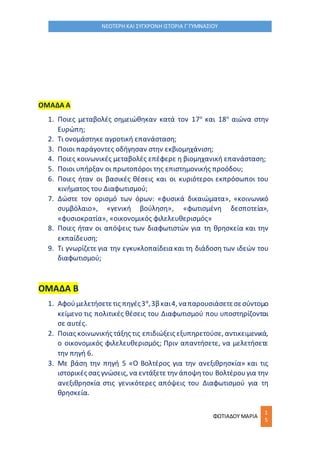 ΦΩΤΙΑΔΟΥ ΜΑΡΙΑ
1
5
ΝΕΟΤΕΡΗ ΚΑΙ ΣΥΓΧΡΟΝΗ ΙΣΤΟΡΙΑ Γ΄ΓΥΜΝΑΣΙΟΥ
ΟΜΑΔΑ Α
1. Ποιες μεταβολές σημειώθηκαν κατά τον 17ο
και 18ο
αιώνα στην
Ευρώπη;
2. Τι ονομάστηκε αγροτική επανάσταση;
3. Ποιοι παράγοντες οδήγησαν στην εκβιομηχάνιση;
4. Ποιες κοινωνικές μεταβολές επέφερε η βιομηχανική επανάσταση;
5. Ποιοι υπήρξαν οι πρωτοπόροι της επιστημονικής προόδου;
6. Ποιες ήταν οι βασικές θέσεις και οι κυριότεροι εκπρόσωποι του
κινήματος του Διαφωτισμού;
7. Δώστε τον ορισμό των όρων: «φυσικά δικαιώματα», «κοινωνικό
συμβόλαιο», «γενική βούληση», «φωτισμένη δεσποτεία»,
«φυσιοκρατία», «οικονομικός φιλελευθερισμός»
8. Ποιες ήταν οι απόψεις των διαφωτιστών για τη θρησκεία και την
εκπαίδευση;
9. Τι γνωρίζετε για την εγκυκλοπαίδεια και τη διάδοση των ιδεών του
διαφωτισμού;
ΟΜΑΔΑ Β
1. Αφούμελετήσετετις πηγές3α
,3β και4, ναπαρουσιάσετεσεσύντομο
κείμενο τις πολιτικές θέσεις του Διαφωτισμού που υποστηρίζονται
σε αυτές.
2. Ποιας κοινωνικής τάξης τις επιδιώξεις εξυπηρετούσε, αντικειμενικά,
ο οικονομικός φιλελευθερισμός; Πριν απαντήσετε, να μελετήσετε
την πηγή 6.
3. Με βάση την πηγή 5 «Ο Βολτέρος για την ανεξιθρησκία» και τις
ιστορικές σας γνώσεις, να εντάξετε την άποψητου Βολτέρουγια την
ανεξιθρησκία στις γενικότερες απόψεις του Διαφωτισμού για τη
θρησκεία.
 