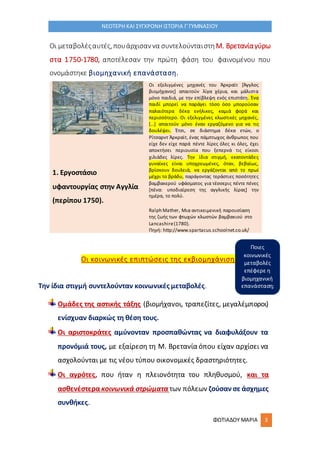 ΦΩΤΙΑΔΟΥ ΜΑΡΙΑ 3
ΝΕΟΤΕΡΗ ΚΑΙ ΣΥΓΧΡΟΝΗ ΙΣΤΟΡΙΑ Γ΄ΓΥΜΝΑΣΙΟΥ
Οι μεταβολέςαυτές,πουάρχισαννα συντελούνταιστηΜ. Βρετανίαγύρω
στα 1750-1780, αποτέλεσαν την πρώτη φάση του φαινομένου που
ονομάστηκε βιομηχανική επανάσταση.
Οι κοινωνικές επιπτώσεις της εκβιομηχάνισης
1. Εργοστάσιο
υφαντουργίας στην Αγγλία
(περίπου 1750).
Οι εξελιγμένες μηχανές του Άρκραϊτ [Άγγλος
βιομήχανος] απαιτούν λίγα χέρια, και μάλιστα
μόνο παιδιά, με την επίβλεψη ενός επιστάτη. Ένα
παιδί μπορεί να παράγει τόσο όσο μπορούσαν
παλαιότερα δέκα ενήλικες, καμιά φορά και
περισσότερο. Οι εξελιγμένες κλωστικές μηχανές,
[...] απαιτούν μόνο έναν εργαζόμενο για να τις
δουλέψει. Έτσι, σε διάστημα δέκα ετών, ο
Ρίτσαρντ Άρκραϊτ, ένας πάμπτωχος άνθρωπος που
είχε δεν είχε παρά πέντε λίρες όλες κι όλες, έχει
αποκτήσει περιουσία που ξεπερνά τις είκοσι
χιλιάδες λίρες. Την ίδια στιγμή, εκατοντάδες
γυναίκες είναι υποχρεωμένες, όταν, βεβαίως,
βρίσκουν δουλειά, να εργάζονται από το πρωί
μέχρι το βράδυ, παράγοντας τεράστιες ποσότητες
βαμβακερού υφάσματος για τέσσερις πέντε πένες
[πένα: υποδιαίρεση της αγγλικής λίρας] την
ημέρα, το πολύ.
Ralph Mather, Μια αντικειμενική παρουσίαση
της ζωής των φτωχών κλωστών βαμβακιού στο
Lancashire(1780).
Πηγή: http://www.spartacus.schoolnet.co.uk/
Την ίδια στιγμή συντελούνταν κοινωνικές μεταβολές.
Ομάδες της αστικής τάξης (βιομήχανοι, τραπεζίτες, μεγαλέμποροι)
ενίσχυαν διαρκώς τη θέση τους.
Οι αριστοκράτες αμύνονταν προσπαθώντας να διαφυλάξουν τα
προνόμιά τους, με εξαίρεση τη Μ. Βρετανία όπου είχαν αρχίσει να
ασχολούνται με τις νέου τύπου οικονομικές δραστηριότητες.
Οι αγρότες, που ήταν η πλειονότητα του πληθυσμού, και τα
ασθενέστερα κοινωνικά στρώματα των πόλεων ζούσαν σε άσχημες
συνθήκες.
Ποιες
κοινωνικές
μεταβολές
επέφερε η
βιομηχανική
επανάσταση;
 