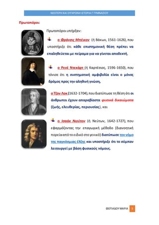 ΦΩΤΙΑΔΟΥ ΜΑΡΙΑ 5
ΝΕΟΤΕΡΗ ΚΑΙ ΣΥΓΧΡΟΝΗ ΙΣΤΟΡΙΑ Γ΄ΓΥΜΝΑΣΙΟΥ
Πρωτοπόροι:
Πρωτοπόροιυπήρξαν:
ο Φράνσις Μπέικον (ή Βάκων, 1561-1626), που
υποστήριξε ότι κάθε επιστημονική θέση πρέπει να
επαληθεύεται με πείραμα για να γίνεται αποδεκτή,
ο Ρενέ Ντεκάρτ (ή Καρτέσιος, 1596-1650), που
τόνισε ότι η συστηματική αμφιβολία είναι ο μόνος
δρόμος προς την αληθινή γνώση,
οΤζον Λοκ (1632-1704),πουδιατύπωσε τηθέσηότι οι
άνθρωποι έχουν απαραβίαστα φυσικά δικαιώματα
(ζωής, ελευθερίας, περιουσίας), και
ο Ισαάκ Νιούτον (ή Νεύτων, 1642-1727), που
εφαρμόζοντας την επαγωγική μέθοδο (διανοητική
πορείααπό το ειδικό στο γενικό) διατύπωσε τον νόμο
της παγκόσμιας έλξης και υποστήριξε ότι το σύμπαν
λειτουργεί με βάση φυσικούς νόμους.
 