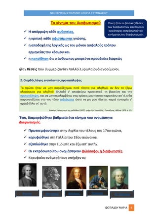 ΦΩΤΙΑΔΟΥ ΜΑΡΙΑ 6
ΝΕΟΤΕΡΗ ΚΑΙ ΣΥΓΧΡΟΝΗ ΙΣΤΟΡΙΑ Γ΄ΓΥΜΝΑΣΙΟΥ
Το κίνημα του Διαφωτισμού
 Η απόρριψη κάθε αυθεντίας,
 η κριτική κάθε υφιστάμενης γνώσης,
 η αποδοχή της λογικής ως του μόνουασφαλούς τρόπου
ερμηνείας του κόσμου και
 η πεποίθηση ότι ο άνθρωπος μπορείνα προοδεύει διαρκώς
ήταν θέσεις που συμμερίζονταν πολλοίΕυρωπαίοιδιανοούμενοι.
2. Ο ορθός λόγος εναντίον της προκατάληψης
Το πρώτο ήταν να μην παραδέχομαι ποτέ τίποτα για αληθινό, αν δεν το ξέρω
ολοφάνερα για αληθινό˙ δηλαδή ν’ αποφεύγω προσεκτικά τη βιασύνη και την
προκατάληψη, και να μην περιλαμβάνω στις κρίσεις μου τίποτα παραπάνω απ’ ό,τι θα
παρουσιάζεται στο νου τόσο ευδιάκριτα ώστε να μη μου δίνεται καμιά ευκαιρία ν’
αμφιβάλλω γι’ αυτό.
Ντεκάρτ, Λόγος περί της μεθόδου (1637), μτφρ.Χρ.Χρηστίδης, Παπαζήσης,Αθήνα 1976, σ. 19.
Έτσι, διαμορφώθηκε βαθμιαία ένα κίνημα που ονομάστηκε
Διαφωτισμός.
 Πρωτοεμφανίστηκε στην Αγγλία του τέλους του 17ουαιώνα,
 κορυφώθηκε στη Γαλλία του 18ουαιώνα και
 εξαπλώθηκε στην Ευρώπηκαι έξωαπ’ αυτήν.
 Οι εκπρόσωποίτου ονομάστηκαν φιλόσοφοι ή διαφωτιστές.
 Κορυφαίοιανάμεσά τους υπήρξαν οι:
Ρουσό, Μοντεσκιέ Βολτέρος Ντιντερό Ντ’ Αλαμπέρ
Ποιες ήταν οι βασικές θέσεις
των διαφωτιστών και ποιοι οι
κυριότεροι εκπρόσωποί του
κινήματος του διαφωτισμού;
 