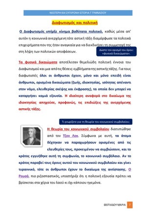 ΦΩΤΙΑΔΟΥ ΜΑΡΙΑ 7
ΝΕΟΤΕΡΗ ΚΑΙ ΣΥΓΧΡΟΝΗ ΙΣΤΟΡΙΑ Γ΄ΓΥΜΝΑΣΙΟΥ
Διαφωτισμός και πολιτική
Ο Διαφωτισμός υπήρξε κίνημα βαθύτατα πολιτικό, καθώς μέσα απ’
αυτόν η κοινωνικά ανερχόμενητότε αστική τάξη διαμόρφωσε τα πολιτικά
επιχειρήματα πουτης ήταν αναγκαία για να διεκδικήσει τη συμμετοχή της
στη λήψη των πολιτικών αποφάσεων.
Τα φυσικά δικαιώματα αποτέλεσαν θεμελιώδη πολιτική έννοια του
Διαφωτισμούκαιμια απότις θέσεις-εμβλήματατης αστικήςτάξης. Για τους
διαφωτιστές όλοι οι άνθρωποι έχουν, μόνο και μόνο επειδή είναι
άνθρωποι, ορισμένα δικαιώματα (ζωής, ιδιοκτησίας, ισότητας απέναντι
στον νόμο, ελευθερίας σκέψης και έκφρασης), τα οποία δεν μπορεί να
καταργήσει καμιά εξουσία. Η ιδιαίτερη αναφορά στο δικαίωμα της
ιδιοκτησίας απηχούσε, προφανώς, τις επιδιώξεις της ανερχόμενης
αστικής τάξης.
Η θεωρία του κοινωνικού συμβολαίου διατυπώθηκε
από τον Τζον Λοκ. Σύμφωνα με αυτή, τα άτομα
δέχτηκαν να παραχωρήσουν ορισμένες από τις
ελευθερίες τους, προκειμένου να συμβιώσουν, και το
κράτος εγγυήθηκε αυτή τη συμφωνία, το κοινωνικό συμβόλαιο. Αν το
κράτος παραβεί τους όρους αυτού του κοινωνικού συμβολαίου και γίνει
τυραννικό, τότε οι άνθρωποι έχουν το δικαίωμα της αντίστασης. Ο
Ρουσό, πιο ριζοσπαστικός, υποστήριξε ότι η πολιτική εξουσία πρέπει να
βρίσκεται στα χέρια του λαού κι όχι κάποιου ηγεμόνα.
Δώστε τον ορισμό του όρου:
«φυσικά δικαιώματα».
Τι γνωρίζετε για τη θεωρία του κοινωνικού συμβολαίου;
 