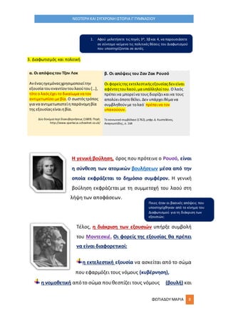 ΦΩΤΙΑΔΟΥ ΜΑΡΙΑ 8
ΝΕΟΤΕΡΗ ΚΑΙ ΣΥΓΧΡΟΝΗ ΙΣΤΟΡΙΑ Γ΄ΓΥΜΝΑΣΙΟΥ
3. Διαφωτισμός και πολιτική
α. Οι απόψειςτου Τζον Λοκ
Ανέναςηγεμόναςχρησιμοποιείτην
εξουσία τουεναντίοντουλαούτου[…],
τότεο λαόςέχει το δικαίωμα να τον
αντιμετωπίσειμεβία.Ο σωστόςτρόπος
για να αντιμετωπιστείη παράνομηβία
της εξουσίαςείναιηβία.
Δύο δοκίμια περί διακυβερνήσεως (1689). Πηγή:
http://www.spartacus.schoolnet.co.uk/
β. Οι απόψεις του Ζαν Ζακ Ρουσό
Οι φορείςτης εκτελεστικήςεξουσίαςδεν είναι
αφέντεςτουλαού,μα υπάλληλοίτου.Ο λαός
πρέπεινα μπορείνα τους διορίζεικαινα τους
απολύειόποτεθέλει.Δεν υπάρχειθέμα να
συμβληθούν με τολαό˙ πρέπεινα τον
υπακούουν.
Το κοινωνικό συμβόλαιο (1762), μτφρ.Δ. Κωστελένος,
Αναγνωστίδης, σ. 164
Η γενική βούληση, όρος που πρότεινε ο Ρουσό, είναι
η σύνθεση των ατομικών βουλήσεων μέσα από την
οποία εκφράζεται το δημόσιο συμφέρον. Η γενική
βούληση εκφράζεται με τη συμμετοχή του λαού στη
λήψη των αποφάσεων.
Τέλος, η διάκριση των εξουσιών υπήρξε συμβολή
του Μοντεσκιέ. Οι φορείς της εξουσίας θα πρέπει
να είναι διαφορετικοί:
η εκτελεστική εξουσία να ασκείται από το σώμα
που εφαρμόζει τους νόμους (κυβέρνηση),
η νομοθετική από το σώμα πουθεσπίζει τους νόμους (βουλή) και
1. Αφού μελετήσετε τις πηγές 3α, 3β και 4, να παρουσιάσετε
σε σύντομο κείμενο τις πολιτικές θέσεις του Διαφωτισμού
που υποστηρίζονται σε αυτές.
Ποιες ήταν οι βασικές απόψεις που
υποστηρίχθηκαν από το κίνημα του
Διαφωτισμού για τη διάκριση των
εξουσιών;
 