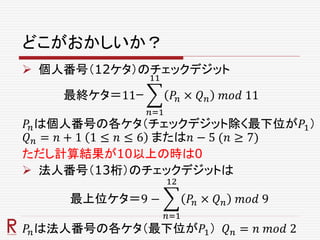 どこがおかしいか？
 個人番号（12ケタ）のチェックデジット
最終ケタ＝11ｰ
𝑛=1
11
𝑃𝑛 × 𝑄 𝑛 𝑚𝑜𝑑 11
𝑃𝑛は個人番号の各ケタ（チェックデジット除く最下位が𝑃1）
𝑄 𝑛 = 𝑛 + 1 1 ≤ 𝑛 ≤ 6 または𝑛 − 5 (𝑛 ≥ 7)
ただし計算結果が10以上の時は0
 法人番号（13桁）のチェックデジットは
最上位ケタ＝9 −
𝑛=1
12
𝑃𝑛 × 𝑄 𝑛 𝑚𝑜𝑑 9
𝑃𝑛は法人番号の各ケタ（最下位が𝑃1） 𝑄 𝑛 = 𝑛 𝑚𝑜𝑑 2
 