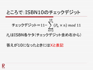 ところで：ISBN10のチェックデジット
チェックデジット＝11ｰ
𝑛=2
10
𝑃𝑛 × 𝑛 𝑚𝑜𝑑 11
𝑃𝑛はISBN各ケタ（チェックデジット含め右から）
答えが10になったときにはXと表記
 