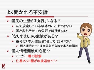 よく聞かれる不安論
 国民の生活が「丸裸」になる？
 法で規定している以外のことはできない
 国と言えど全ての分野では使えない
 「なりすまし」の危険がある？
 番号は「本人確認」に使ってはいけない
 個人番号カードは身分証明なので本人確認可
 個人情報漏洩の心配？
 ここが一番の誤解
 住基ネット騒ぎの後遺症？？
 