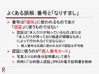 よくある誤解：番号と「なりすまし」
 番号は「識別」に使われるものであり
「認証」に使うものではない
 認証は「本人だけが知っているもの」または
「本人だけが持っており偽造が困難なもの」
によって行われなくてはならない
 個人番号は広範に使われるので認証は不可能
 認証に使うのが「個人番号カード」
 写真入り公的身分証明書として使う
 同時に「公的個人認証」JPKIの電子証明書を格納
 
