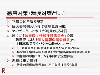 悪用対策・漏洩対策として
 利用目的を法で規定
 個人番号漏えい時は番号変更可能
 マイポータルで本人が利用状況確認
 独立の「特定個人情報保護委員会」設置
→法改正により「個人情報保護委員会」へ
（日本版プライバシーコミッショナー）
 「三条委員会」 国家公安委員会や公取委と同格
 特定個人情報＝個人番号を含む情報の取扱を監視・監督
 同情報の取扱システムを事前に安全性評価
 悪用に重い罰則
 故意の提供は懲役4年 不正取得は懲役3年等
 