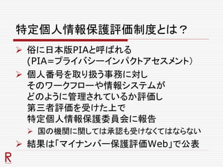 特定個人情報保護評価制度とは？
 俗に日本版PIAと呼ばれる
(PIA=プライバシーインパクトアセスメント）
 個人番号を取り扱う事務に対し
そのワークフローや情報システムが
どのように管理されているか評価し
第三者評価を受けた上で
特定個人情報保護委員会に報告
 国の機関に関しては承認も受けなくてはならない
 結果は「マイナンバー保護評価Web」で公表
 