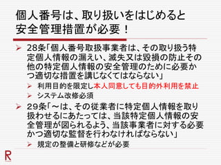 個人番号は、取り扱いをはじめると
安全管理措置が必要！
 28条「個人番号取扱事業者は、その取り扱う特
定個人情報の漏えい、滅失又は毀損の防止その
他の特定個人情報の安全管理のために必要か
つ適切な措置を講じなくてはならない」
 利用目的を限定し本人同意しても目的外利用を禁止
 システム改修必須
 ２９条「～は、その従業者に特定個人情報を取り
扱わせるにあたっては、当該特定個人情報の安
全管理が図られるよう、当該事業者に対する必要
かつ適切な監督を行わなければならない」
 規定の整備と研修などが必要
 