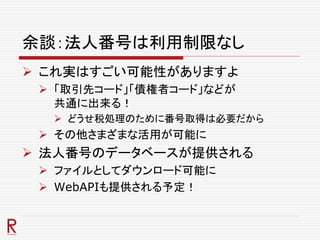 余談：法人番号は利用制限なし
 これ実はすごい可能性がありますよ
 「取引先コード」「債権者コード」などが
共通に出来る！
 どうせ税処理のために番号取得は必要だから
 その他さまざまな活用が可能に
 法人番号のデータベースが提供される
 ファイルとしてダウンロード可能に
 WebAPIも提供される予定！
 