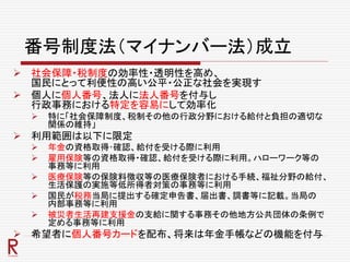 番号制度法（マイナンバー法）成立
 社会保障・税制度の効率性・透明性を高め、
国民にとって利便性の高い公平・公正な社会を実現す
 個人に個人番号、法人に法人番号を付与し
行政事務における特定を容易にして効率化
 特に「社会保障制度、税制その他の行政分野における給付と負担の適切な
関係の維持」
 利用範囲は以下に限定
 年金の資格取得･確認、給付を受ける際に利用
 雇用保険等の資格取得・確認、給付を受ける際に利用。ハローワーク等の
事務等に利用
 医療保険等の保険料徴収等の医療保険者における手続、福祉分野の給付、
生活保護の実施等低所得者対策の事務等に利用
 国民が税務当局に提出する確定申告書、届出書、調書等に記載。当局の
内部事務等に利用
 被災者生活再建支援金の支給に関する事務その他地方公共団体の条例で
定める事務等に利用
 希望者に個人番号カードを配布、将来は年金手帳などの機能を付与
 